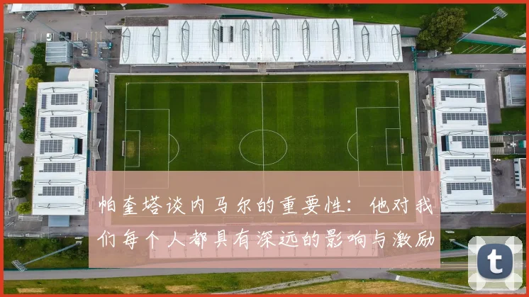 帕奎塔谈内马尔的重要性：他对我们每个人都具有深远的影响与激励