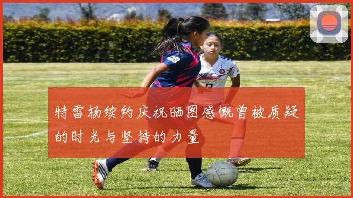 特雷杨续约庆祝晒图感慨曾被质疑的时光与坚持的力量