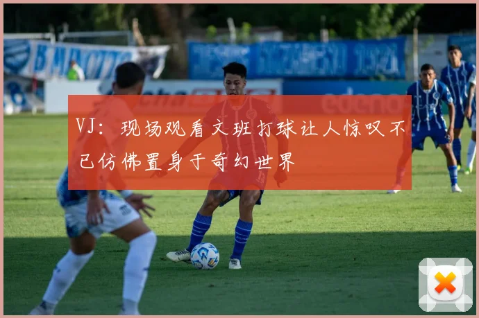 VJ：现场观看文班打球让人惊叹不已仿佛置身于奇幻世界