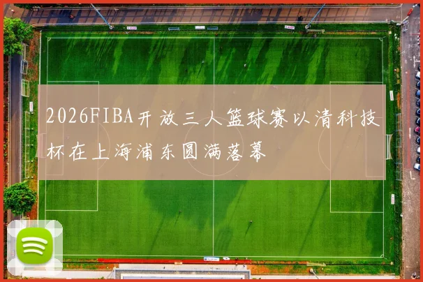 2026FIBA开放三人篮球赛以清科技杯在上海浦东圆满落幕