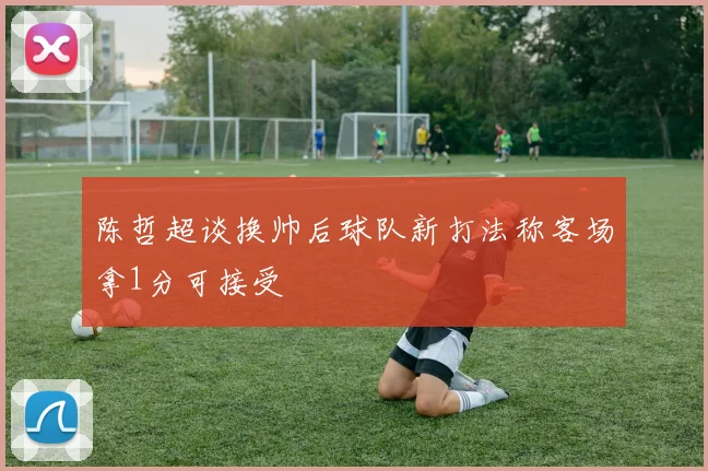 陈哲超谈换帅后球队新打法称客场拿1分可接受