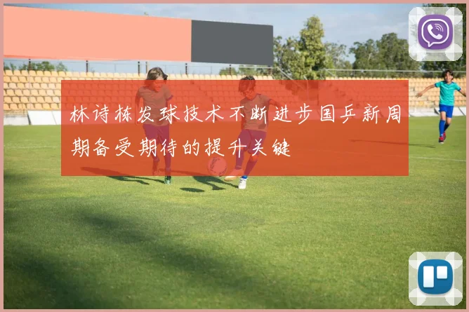 林诗栋发球技术不断进步国乒新周期备受期待的提升关键