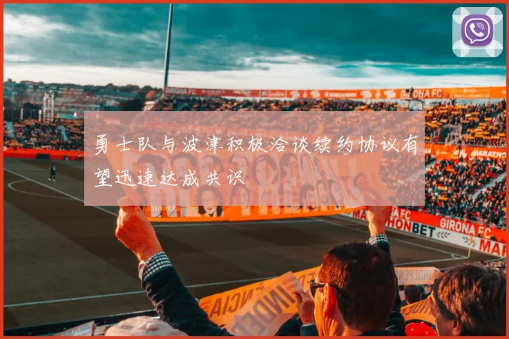勇士队与波津积极洽谈续约协议有望迅速达成共识