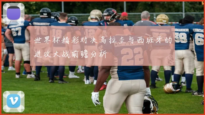 世界杯精彩对决乌拉圭与西班牙的进攻大战前瞻分析