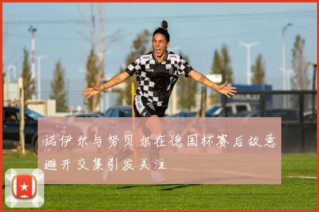诺伊尔与努贝尔在德国杯赛后故意避开交集引发关注