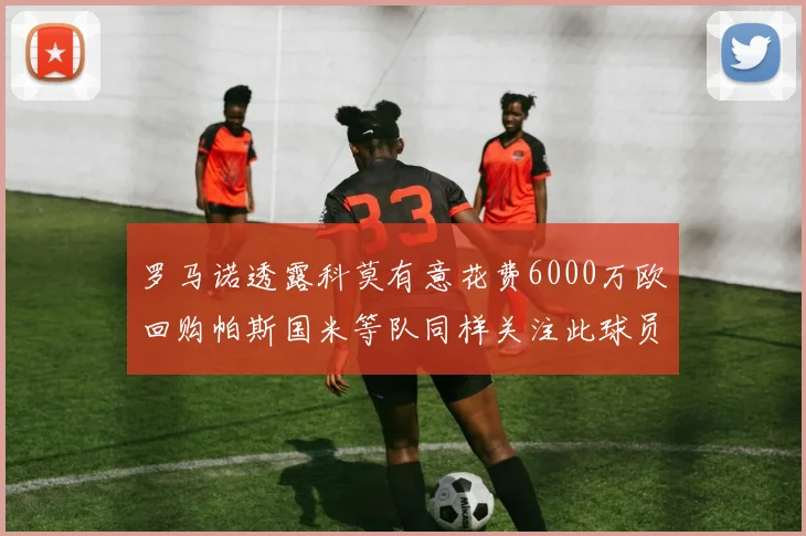 罗马诺透露科莫有意花费6000万欧回购帕斯国米等队同样关注此球员