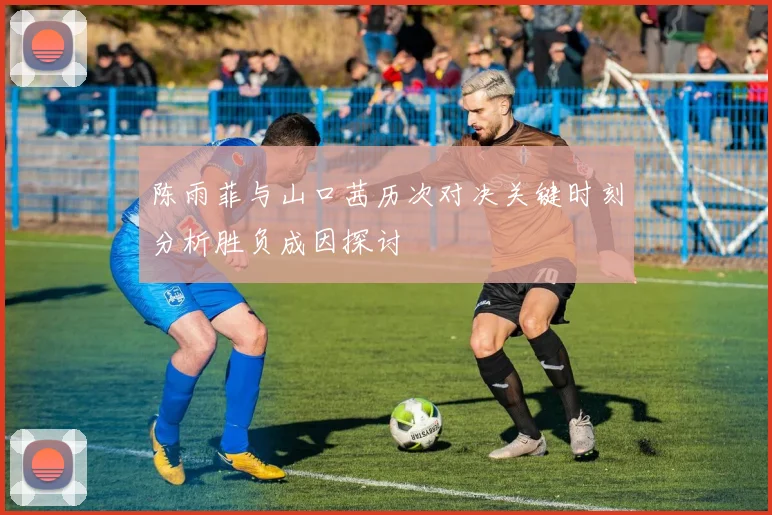 陈雨菲与山口茜历次对决关键时刻分析胜负成因探讨