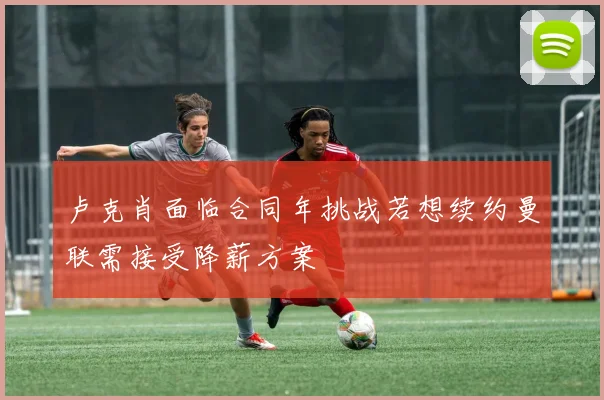 卢克肖面临合同年挑战若想续约曼联需接受降薪方案