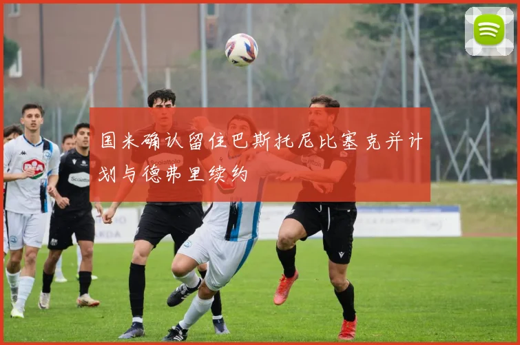 国米确认留住巴斯托尼比塞克并计划与德弗里续约