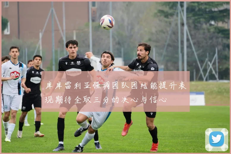 库库雷利亚强调团队团结能提升表现期待全取三分的决心与信心