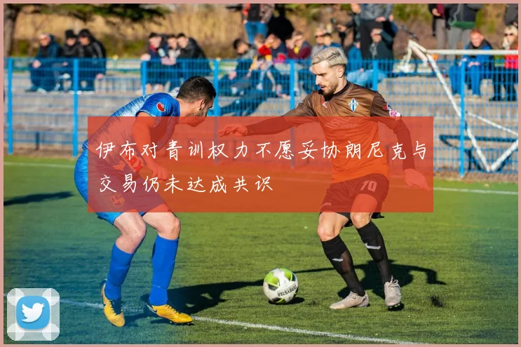 伊布对青训权力不愿妥协朗尼克与交易仍未达成共识
