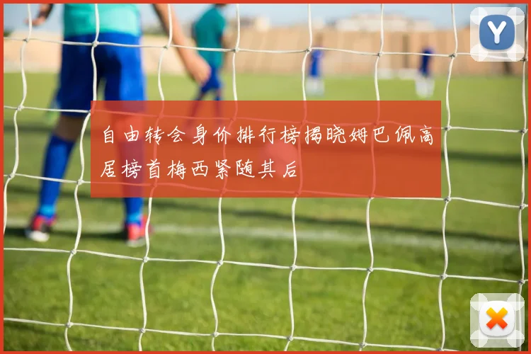 自由转会身价排行榜揭晓姆巴佩高居榜首梅西紧随其后