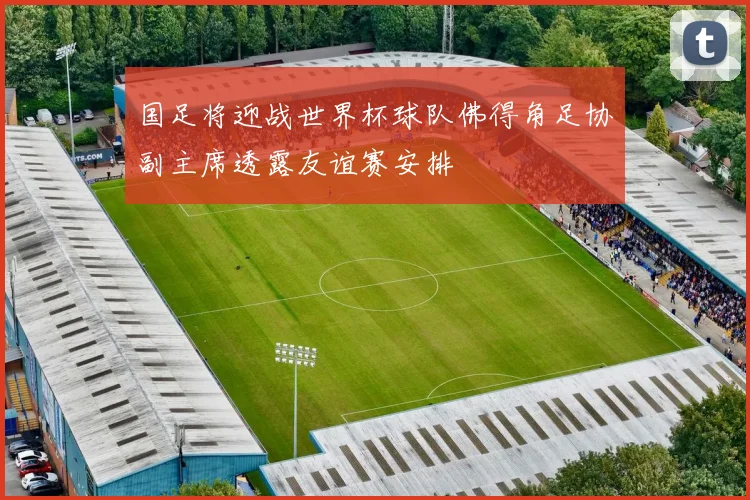 国足将迎战世界杯球队佛得角足协副主席透露友谊赛安排